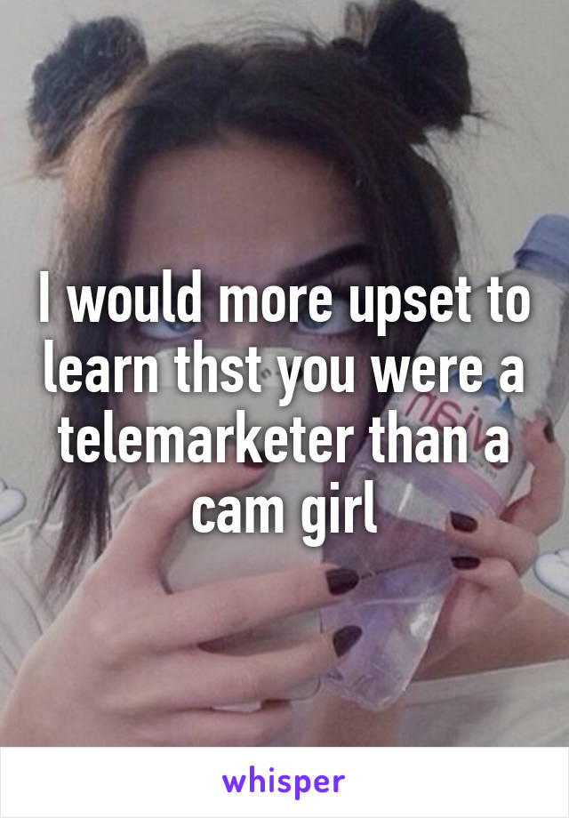 I would more upset to learn thst you were a telemarketer than a cam girl