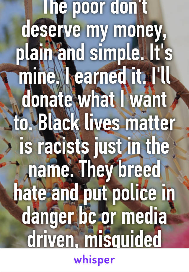 The poor don't deserve my money, plain and simple. It's mine. I earned it. I'll donate what I want to. Black lives matter is racists just in the name. They breed hate and put police in danger bc or media driven, misguided information