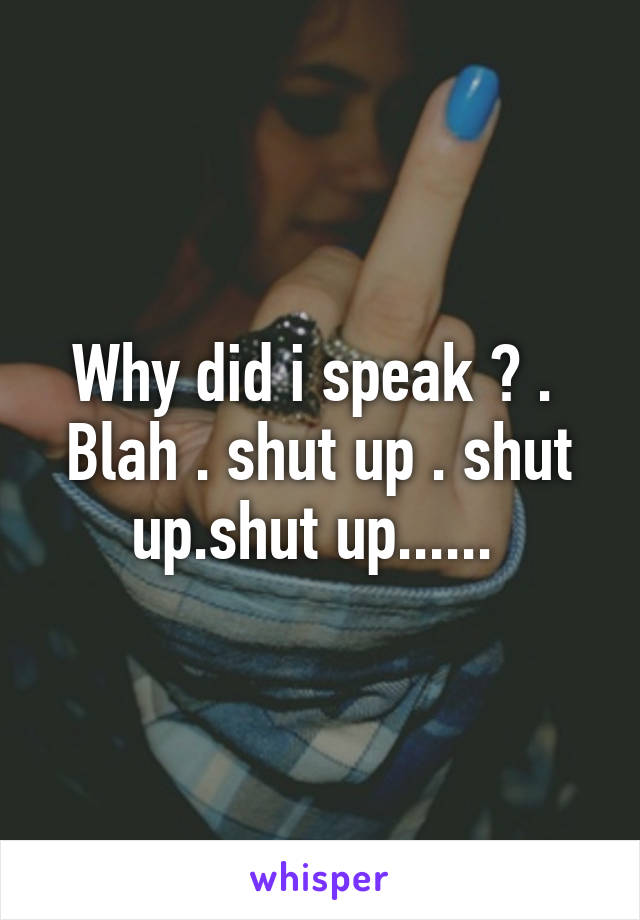 Why did i speak ? . 
Blah . shut up . shut up.shut up...... 