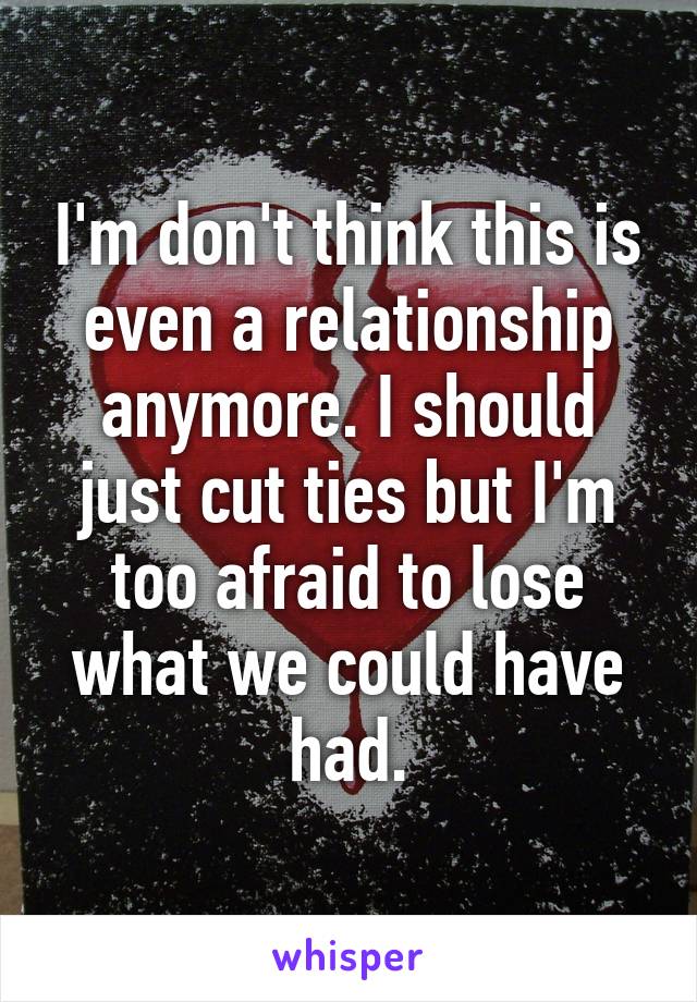 I'm don't think this is even a relationship anymore. I should just cut ties but I'm too afraid to lose what we could have had.