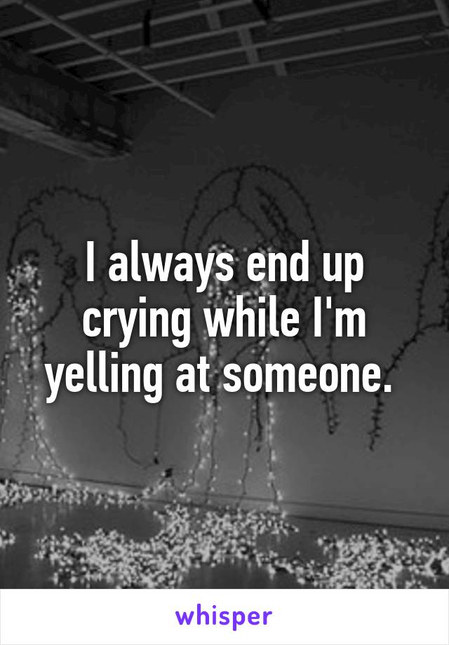 I always end up crying while I'm yelling at someone. 