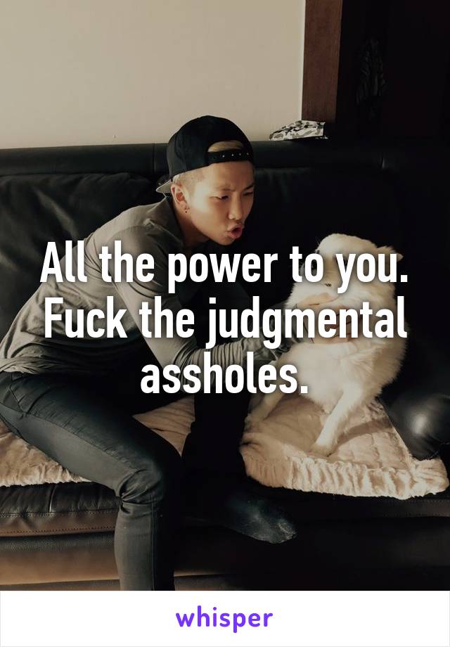 All the power to you. Fuck the judgmental assholes.