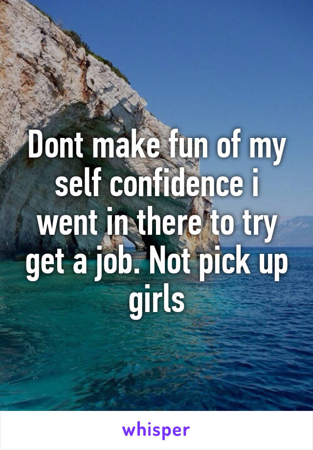 Dont make fun of my self confidence i went in there to try get a job. Not pick up girls