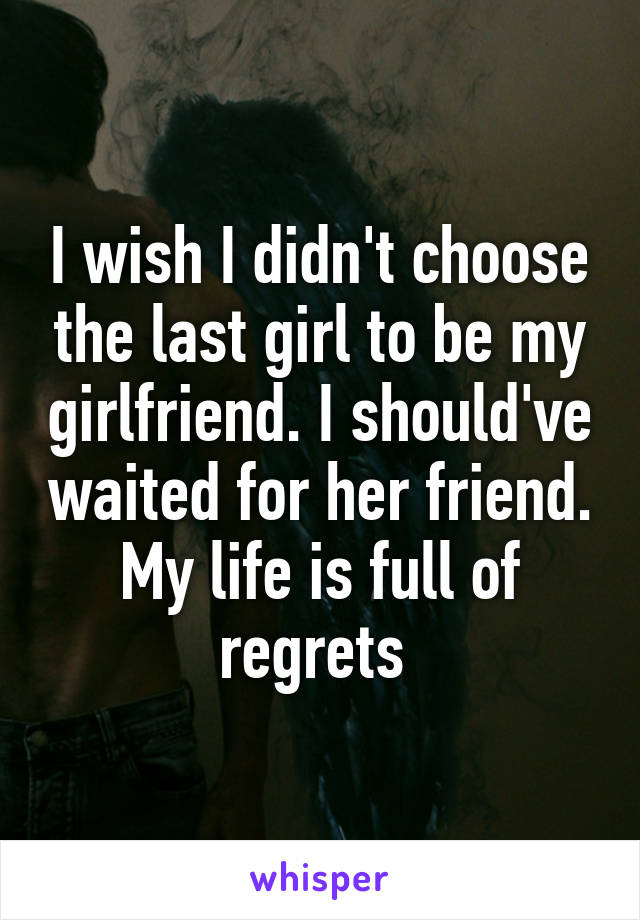 I wish I didn't choose the last girl to be my girlfriend. I should've waited for her friend. My life is full of regrets 