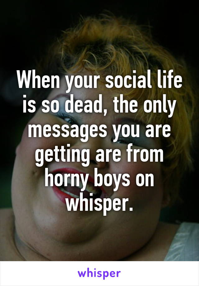 When your social life is so dead, the only messages you are getting are from horny boys on whisper.