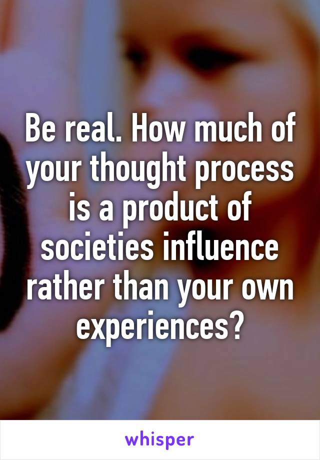 Be real. How much of your thought process is a product of societies influence rather than your own experiences?