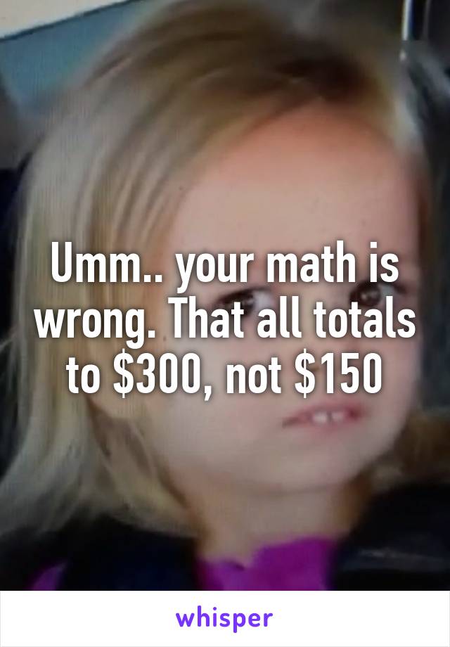 Umm.. your math is wrong. That all totals to $300, not $150