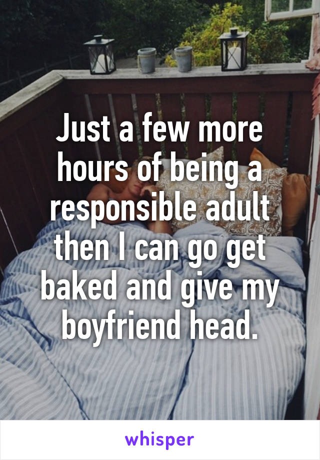 Just a few more hours of being a responsible adult then I can go get baked and give my boyfriend head.