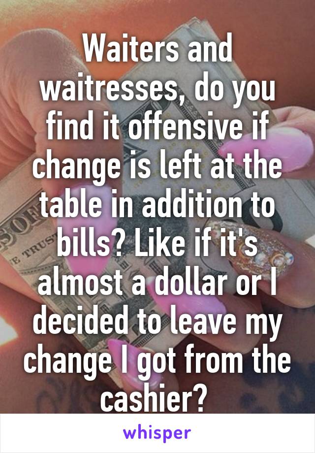 Waiters and waitresses, do you find it offensive if change is left at the table in addition to bills? Like if it's almost a dollar or I decided to leave my change I got from the cashier? 