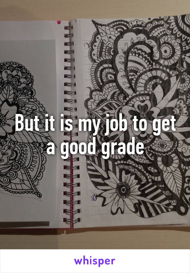 But it is my job to get a good grade