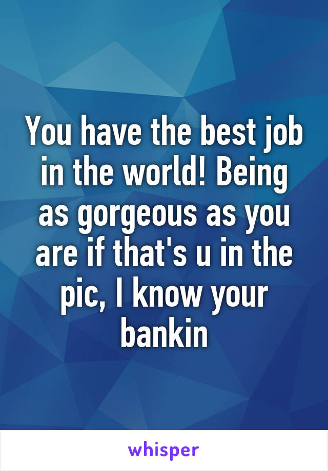 You have the best job in the world! Being as gorgeous as you are if that's u in the pic, I know your bankin