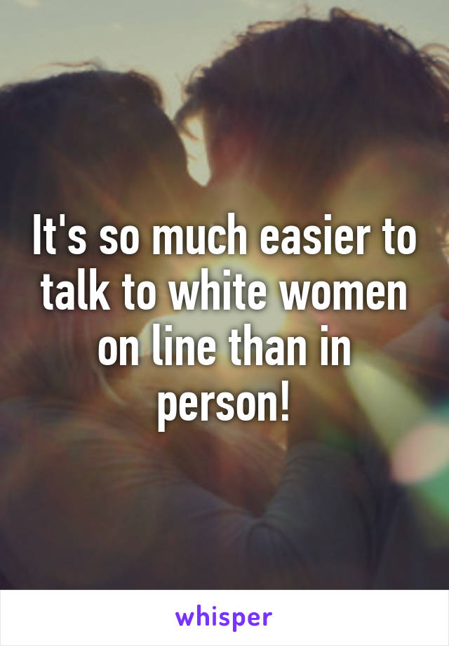 It's so much easier to talk to white women on line than in person!