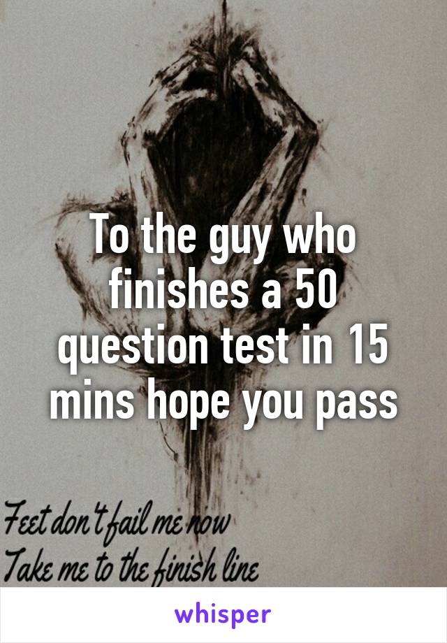 To the guy who finishes a 50 question test in 15 mins hope you pass