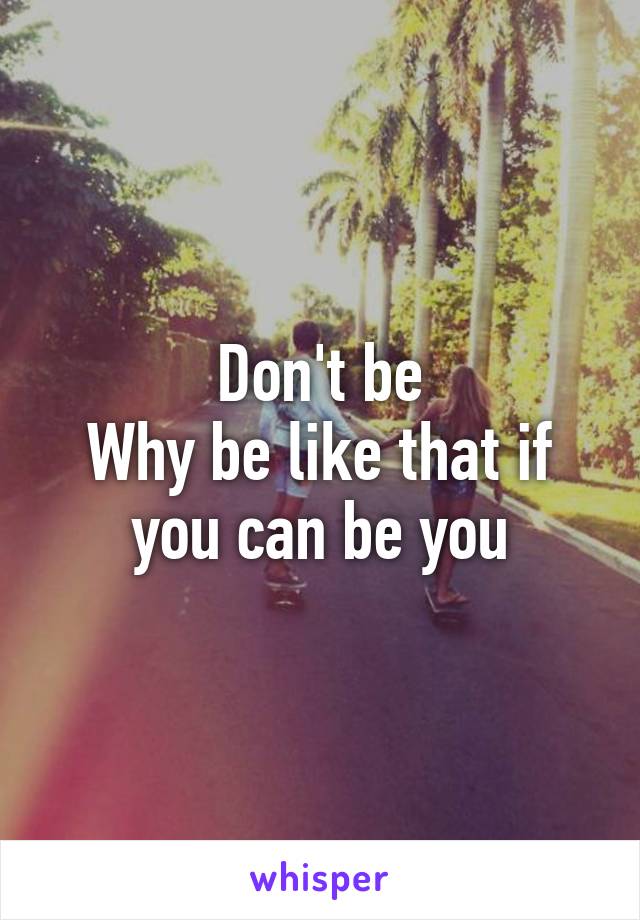 Don't be
Why be like that if you can be you
