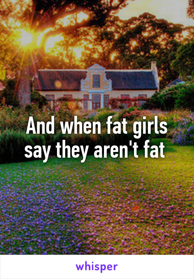 And when fat girls say they aren't fat 