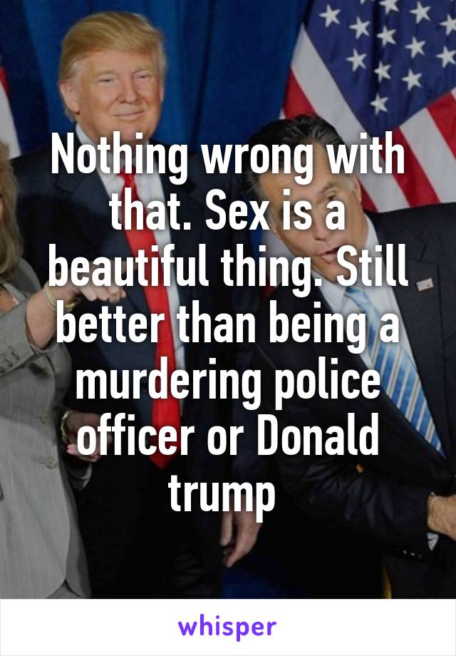 Nothing wrong with that. Sex is a beautiful thing. Still better than being a murdering police officer or Donald trump 