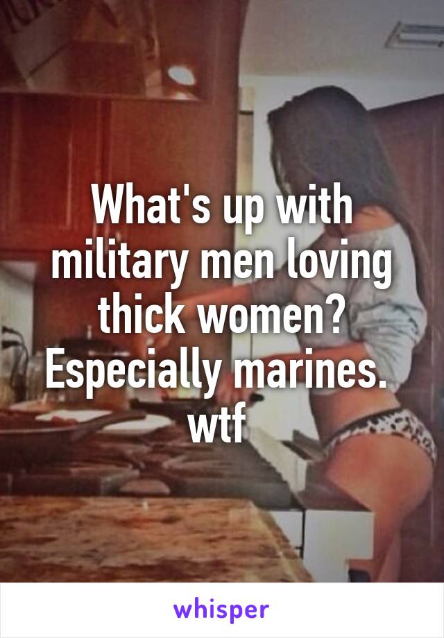 What's up with military men loving thick women?
Especially marines. 
wtf 