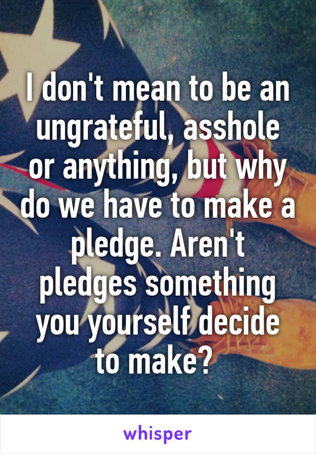 I don't mean to be an ungrateful, asshole or anything, but why do we have to make a pledge. Aren't pledges something you yourself decide to make? 