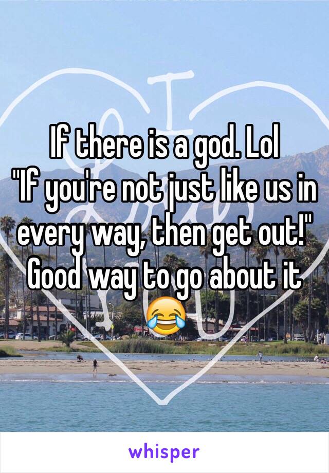 If there is a god. Lol
"If you're not just like us in every way, then get out!" 
Good way to go about it 😂