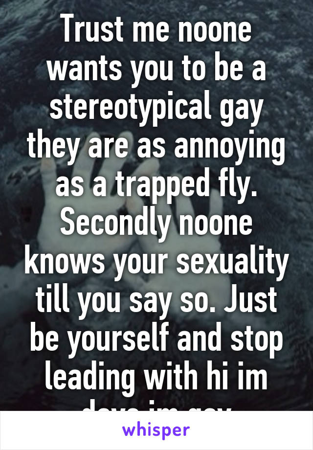 Trust me noone wants you to be a stereotypical gay they are as annoying as a trapped fly. Secondly noone knows your sexuality till you say so. Just be yourself and stop leading with hi im dave im gay