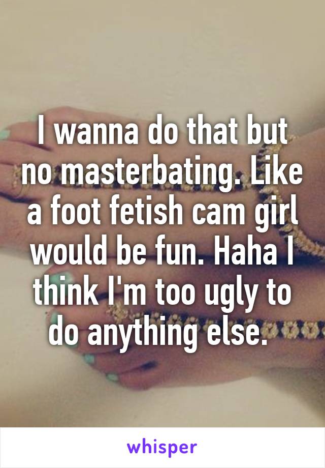 I wanna do that but no masterbating. Like a foot fetish cam girl would be fun. Haha I think I'm too ugly to do anything else. 