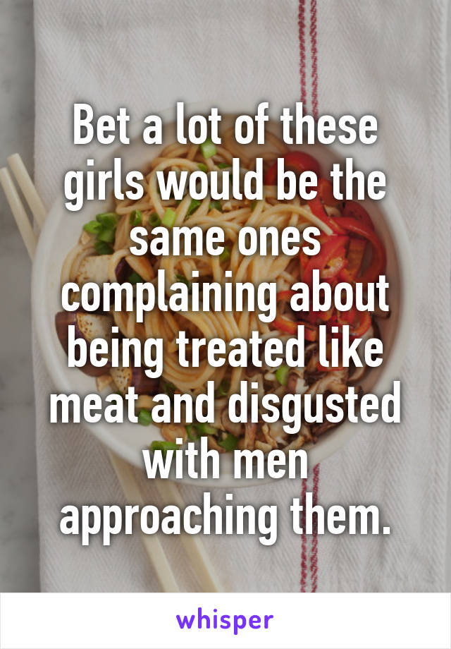 Bet a lot of these girls would be the same ones complaining about being treated like meat and disgusted with men approaching them.