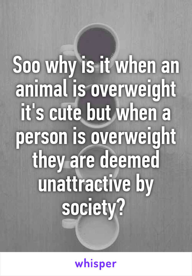 Soo why is it when an animal is overweight it's cute but when a person is overweight they are deemed unattractive by society? 