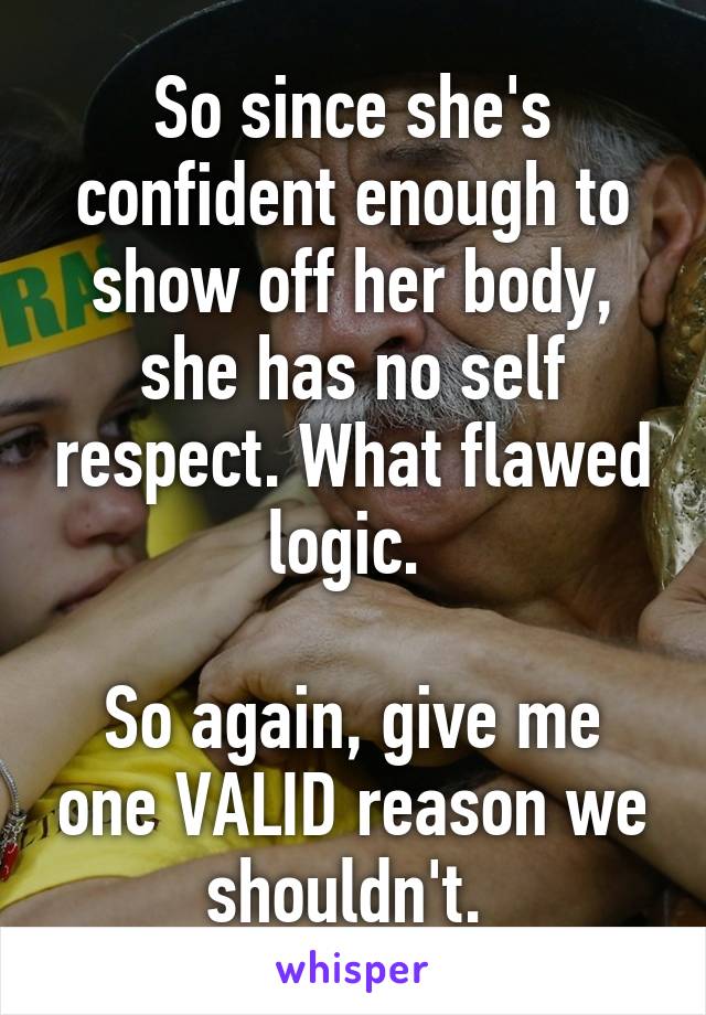 So since she's confident enough to show off her body, she has no self respect. What flawed logic. 

So again, give me one VALID reason we shouldn't. 