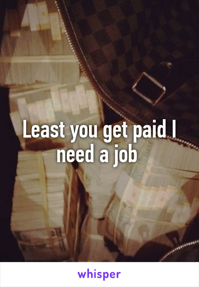 Least you get paid I need a job 