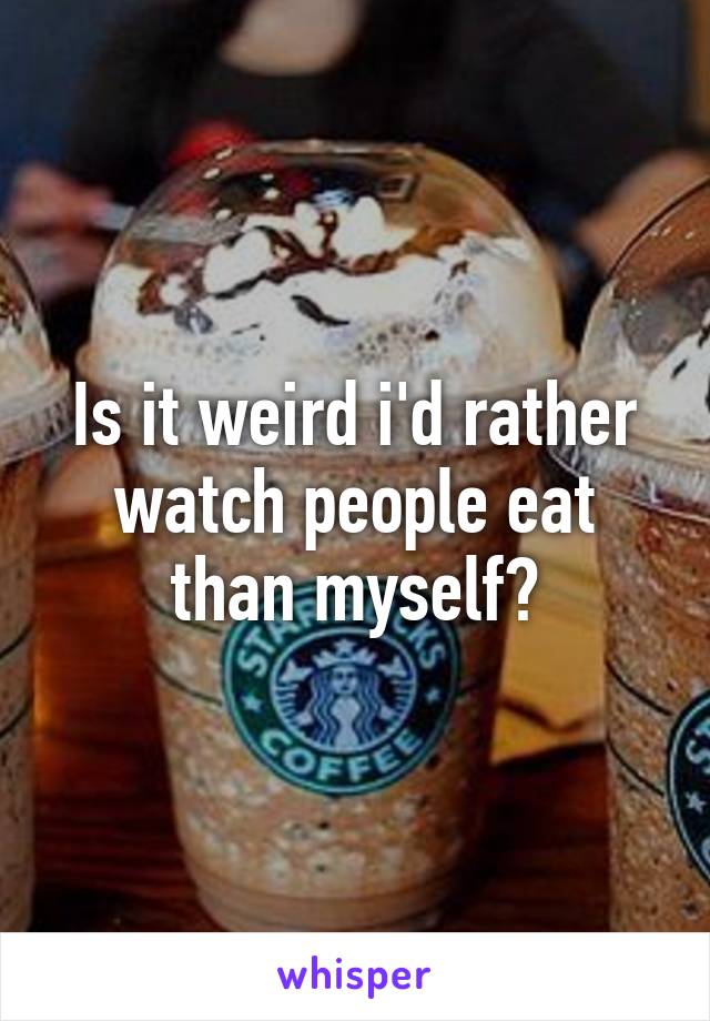 Is it weird i'd rather watch people eat than myself?