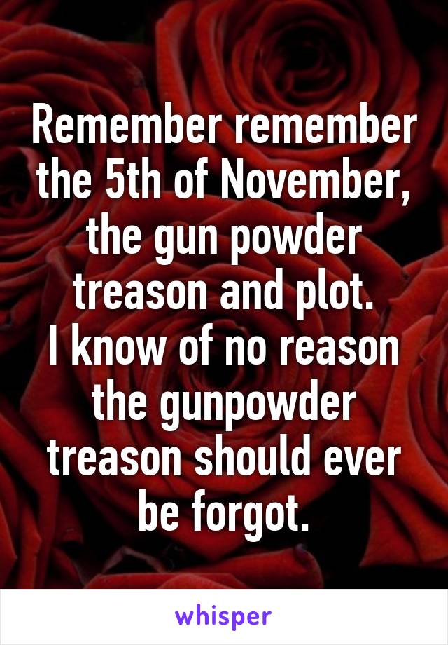 Remember remember the 5th of November, the gun powder treason and plot.
I know of no reason the gunpowder treason should ever be forgot.