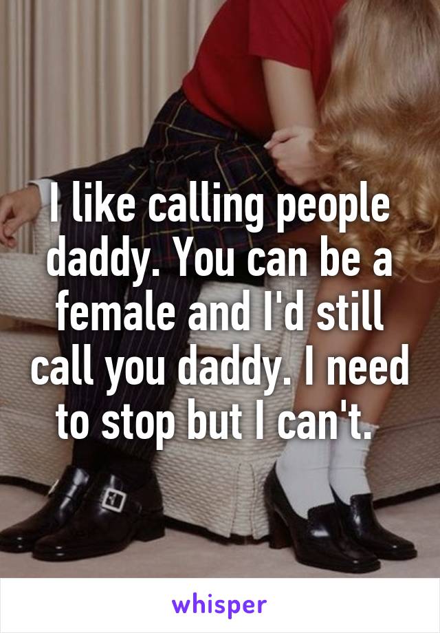 I like calling people daddy. You can be a female and I'd still call you daddy. I need to stop but I can't. 