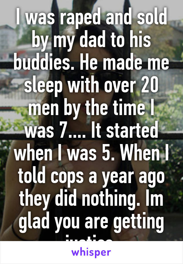 I was raped and sold by my dad to his buddies. He made me sleep with over 20 men by the time I was 7.... It started when I was 5. When I told cops a year ago they did nothing. Im glad you are getting justice 