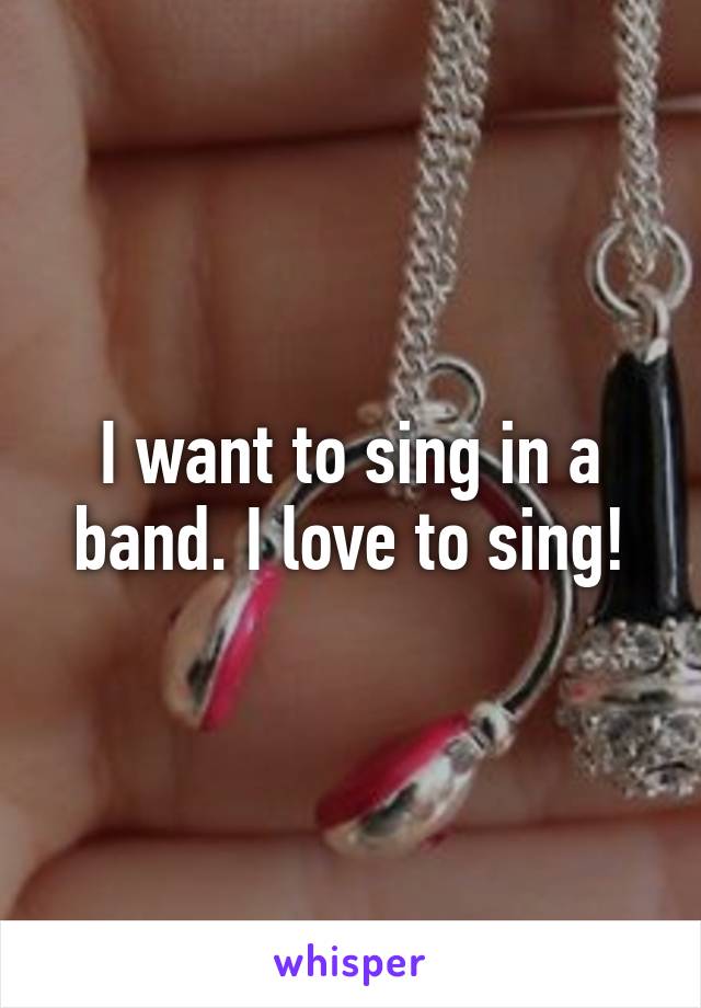 I want to sing in a band. I love to sing!