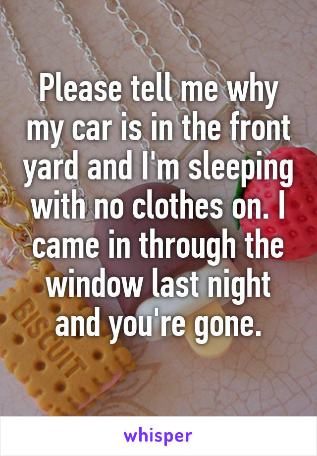 Please tell me why my car is in the front yard and I'm sleeping with no clothes on. I came in through the window last night and you're gone.
