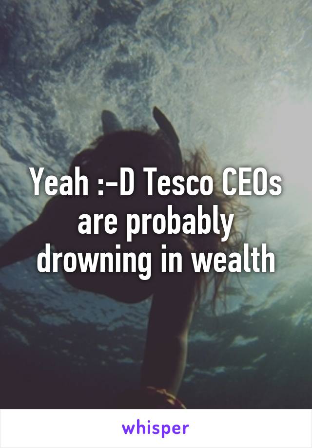 Yeah :-D Tesco CEOs are probably drowning in wealth