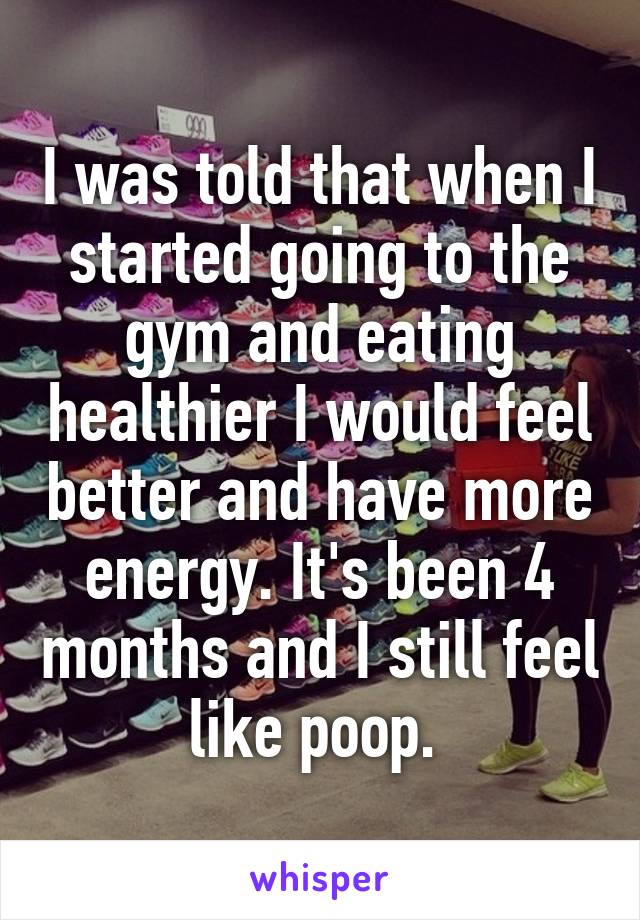 I was told that when I started going to the gym and eating healthier I would feel better and have more energy. It's been 4 months and I still feel like poop. 