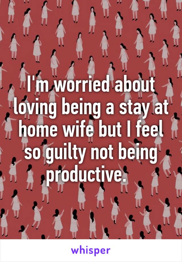 I'm worried about loving being a stay at home wife but I feel so guilty not being productive.  