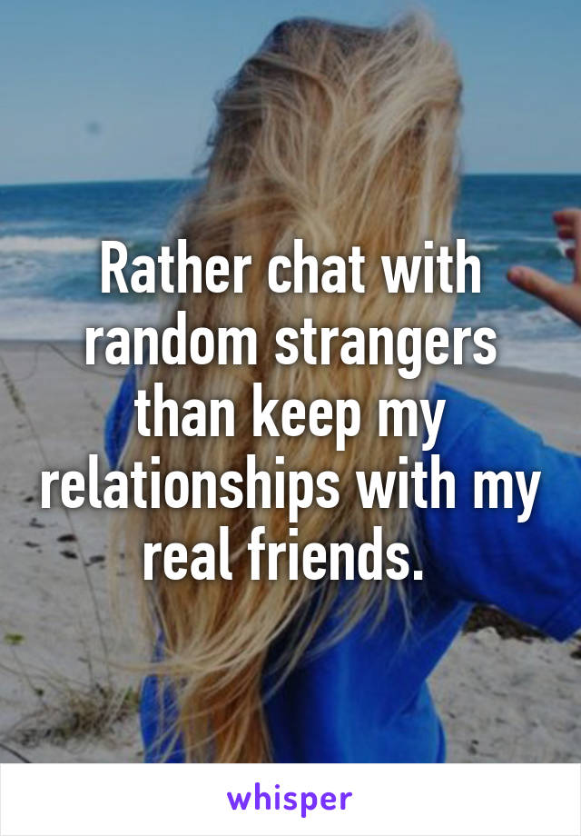 Rather chat with random strangers than keep my relationships with my real friends. 