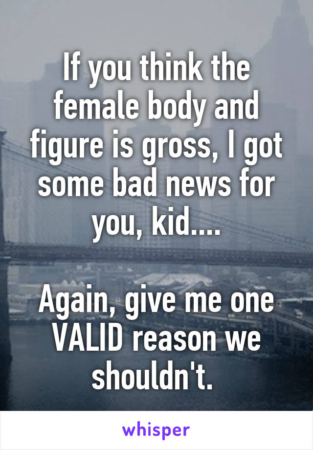 If you think the female body and figure is gross, I got some bad news for you, kid....

Again, give me one VALID reason we shouldn't. 