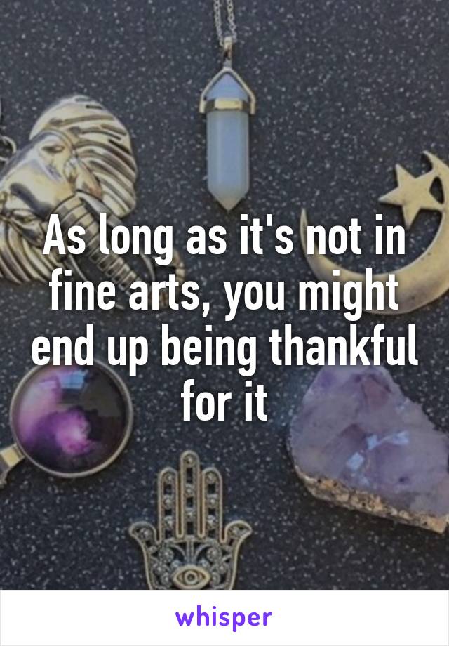 As long as it's not in fine arts, you might end up being thankful for it