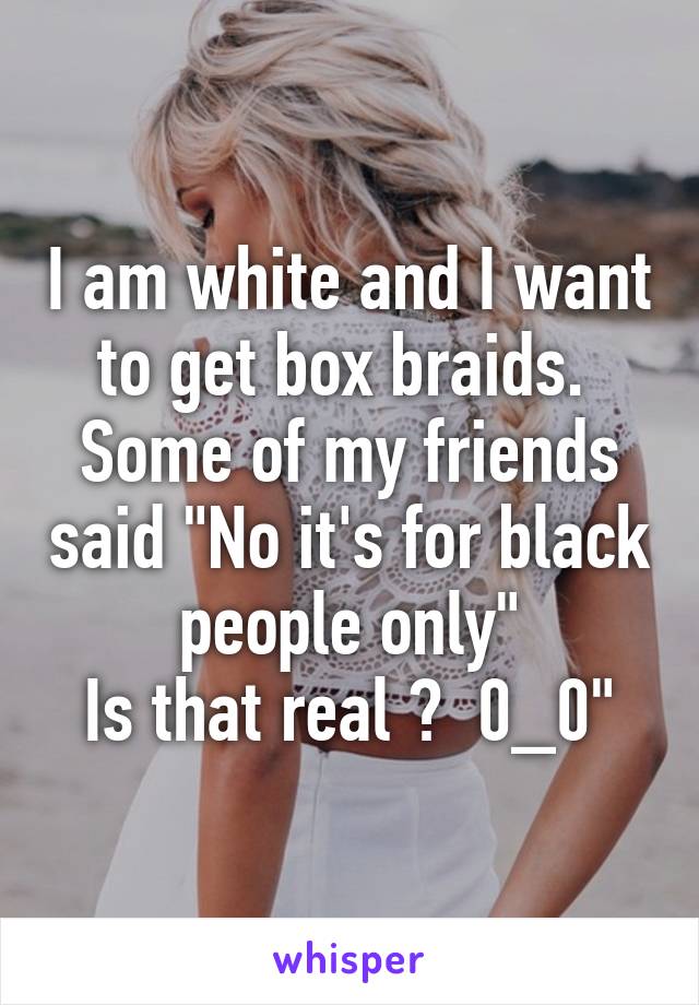 I am white and I want to get box braids.  Some of my friends said "No it's for black people only"
Is that real ?  0_0"