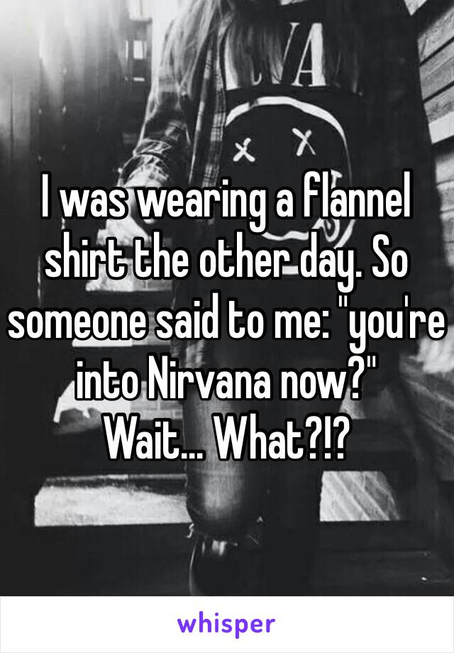 I was wearing a flannel shirt the other day. So someone said to me: "you're into Nirvana now?"
Wait... What?!?