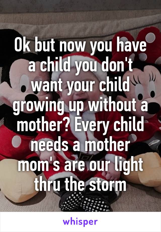 Ok but now you have a child you don't want your child growing up without a mother? Every child needs a mother mom's are our light thru the storm