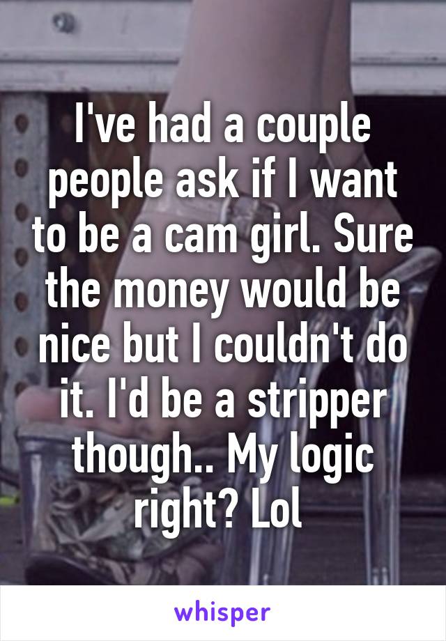 I've had a couple people ask if I want to be a cam girl. Sure the money would be nice but I couldn't do it. I'd be a stripper though.. My logic right? Lol 