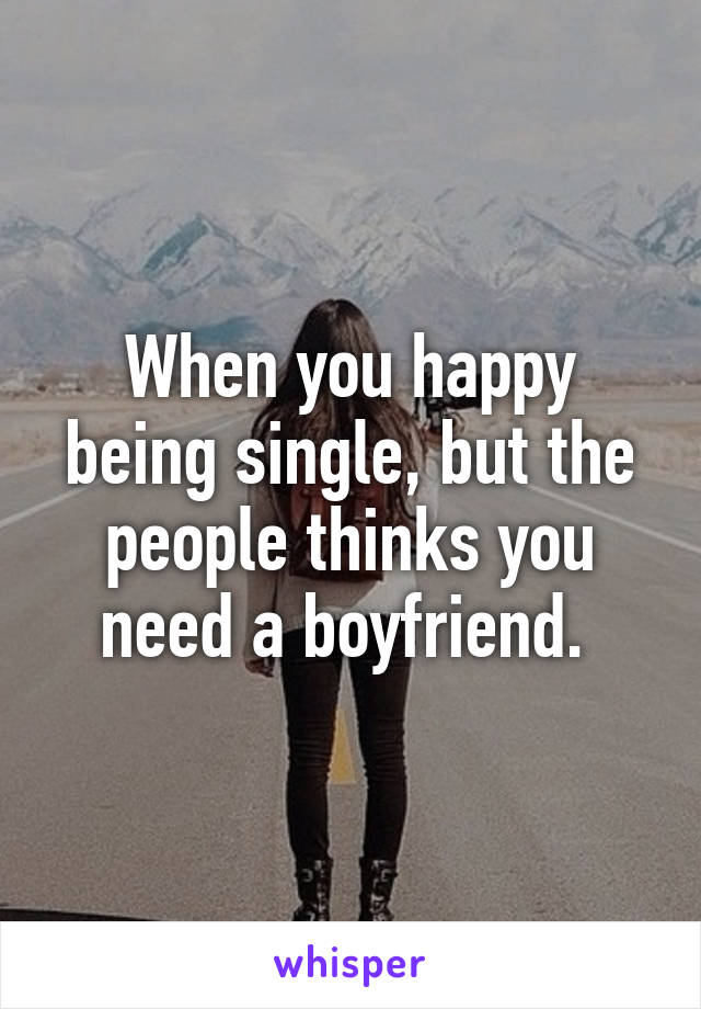 When you happy being single, but the people thinks you need a boyfriend. 