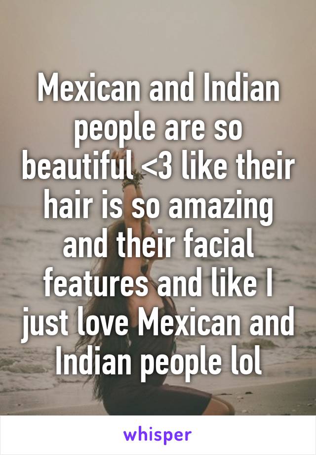 Mexican and Indian people are so beautiful <3 like their hair is so amazing and their facial features and like I just love Mexican and Indian people lol