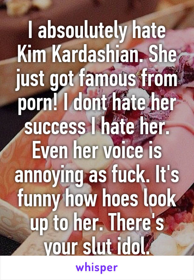 I absoulutely hate Kim Kardashian. She just got famous from porn! I dont hate her success I hate her. Even her voice is annoying as fuck. It's funny how hoes look up to her. There's your slut idol.