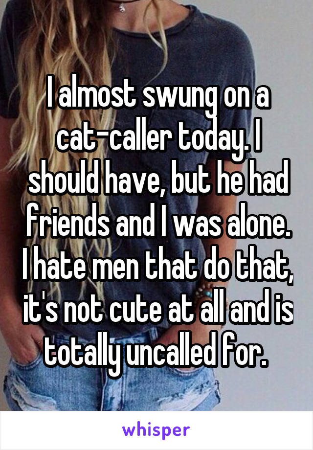 I almost swung on a cat-caller today. I should have, but he had friends and I was alone. I hate men that do that, it's not cute at all and is totally uncalled for. 
