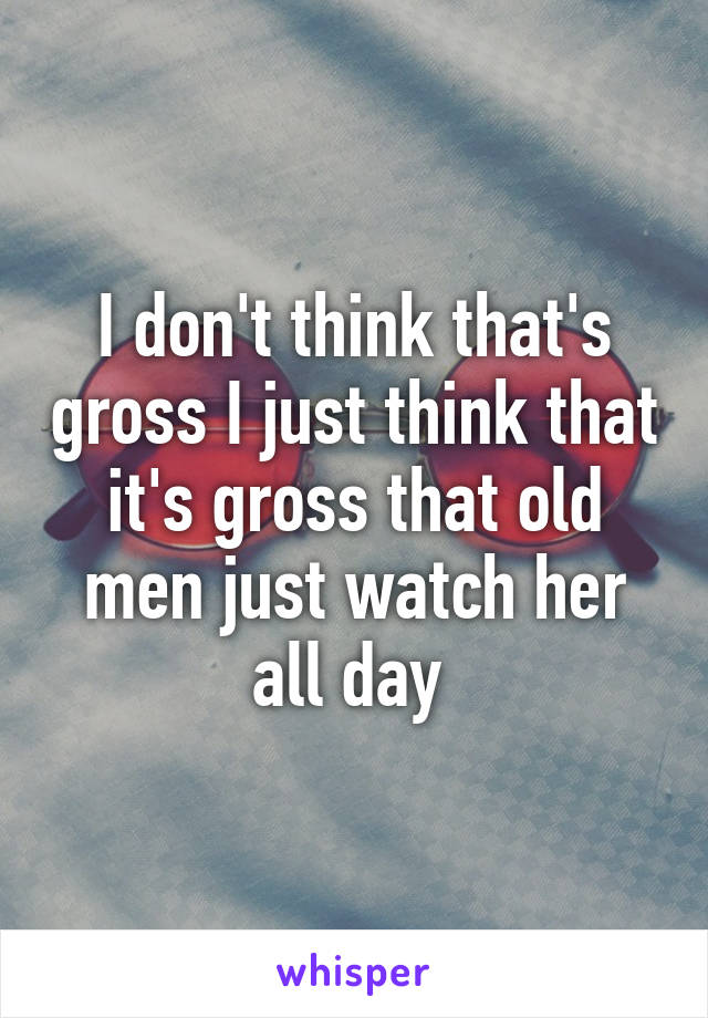 I don't think that's gross I just think that it's gross that old men just watch her all day 